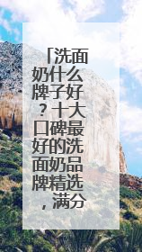 洗面奶什么牌子好？十大口碑最好的洗面奶品牌精选，满分体验推荐