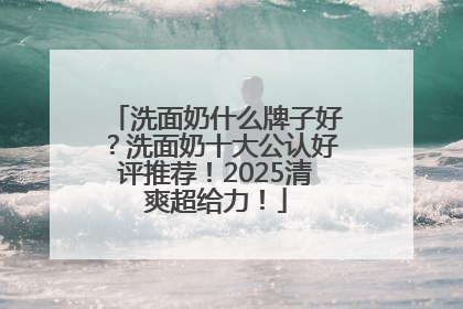 洗面奶什么牌子好？洗面奶十大公认好评推荐！2025清爽超给力！