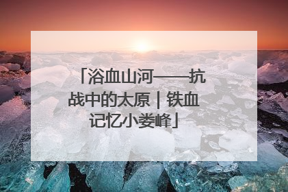 浴血山河——抗战中的太原｜铁血记忆小娄峰