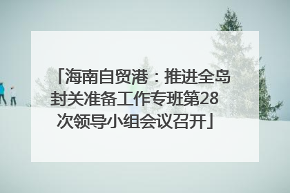 海南自贸港：推进全岛封关准备工作专班第28次领导小组会议召开