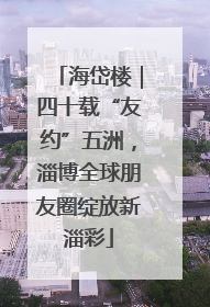 海岱楼｜四十载“友约”五洲，淄博全球朋友圈绽放新淄彩
