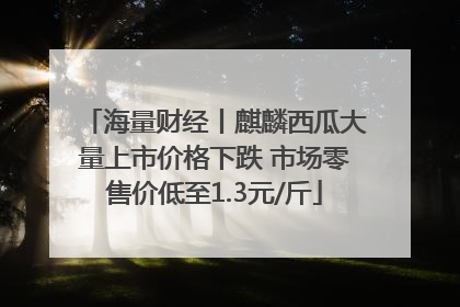 海量财经丨麒麟西瓜大量上市价格下跌 市场零售价低至1.3元/斤