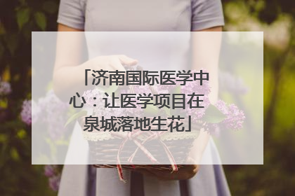 济南国际医学中心：让医学项目在泉城落地生花