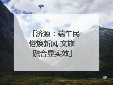 济源：端午民俗焕新风 文旅融合显实效