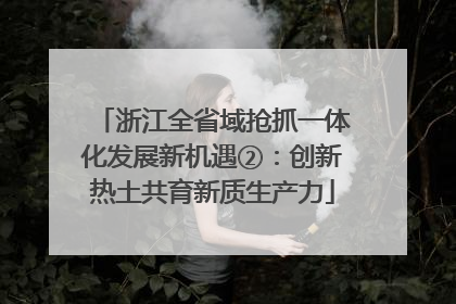 浙江全省域抢抓一体化发展新机遇②：创新热土共育新质生产力