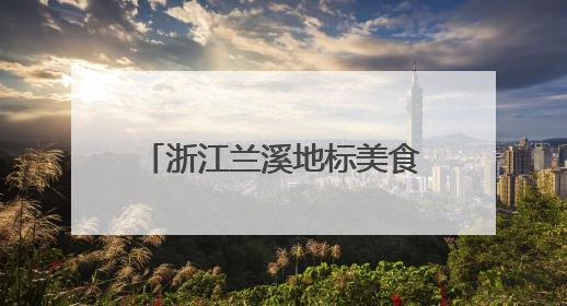 浙江兰溪地标美食“出圈”，激发“舌尖经济”新动能