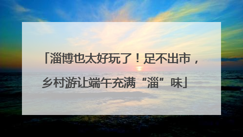 淄博也太好玩了！足不出市，乡村游让端午充满“淄”味