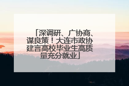 深调研、广协商、谋良策！大连市政协建言高校毕业生高质量充分就业