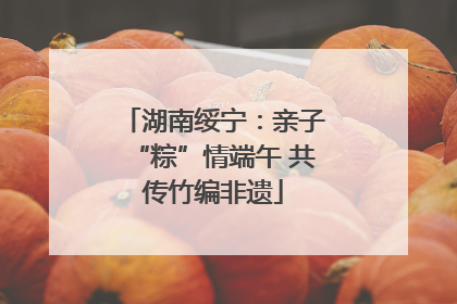 湖南绥宁：亲子“粽”情端午 共传竹编非遗