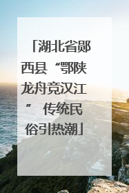 湖北省郧西县“鄂陕龙舟竞汉江” 传统民俗引热潮