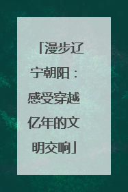 漫步辽宁朝阳：感受穿越亿年的文明交响