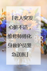 老人突发心脏不适，维修师傅化身救护员紧急送医