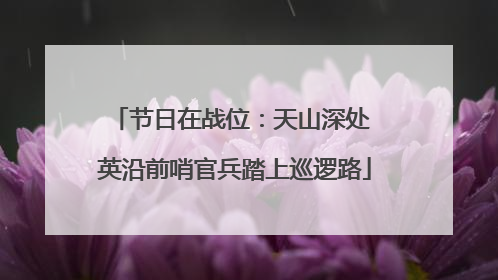 节日在战位：天山深处 英沿前哨官兵踏上巡逻路