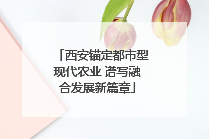 西安锚定都市型现代农业 谱写融合发展新篇章