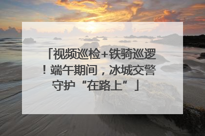 视频巡检+铁骑巡逻！端午期间，冰城交警守护“在路上”