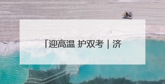 迎高温 护双考｜济南历下城管在烈日下的坚守 只为城市更美好 学子更安心