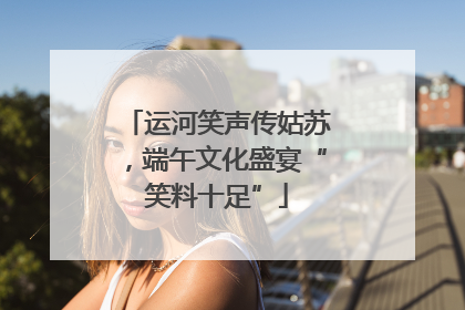 运河笑声传姑苏，端午文化盛宴“笑料十足”