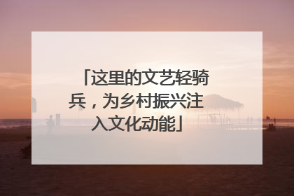 这里的文艺轻骑兵，为乡村振兴注入文化动能