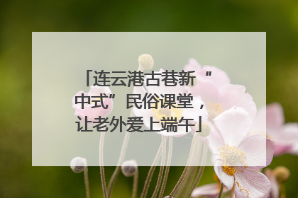 连云港古巷新“中式”民俗课堂，让老外爱上端午