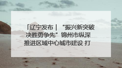 辽宁发布｜“振兴新突破 决胜勇争先”锦州市纵深推进区域中心城市建设 打造高质量发展新增长极