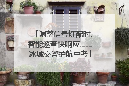 调整信号灯配时、智能巡查快响应……冰城交警护航中考
