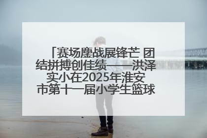 赛场鏖战展锋芒 团结拼搏创佳绩——洪泽实小在2025年淮安市第十一届小学生篮球比赛中再获佳绩