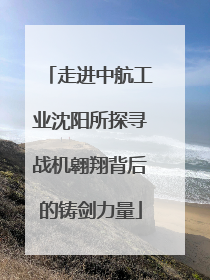 走进中航工业沈阳所探寻战机翱翔背后的铸剑力量