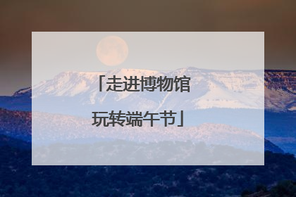 走进博物馆 玩转端午节