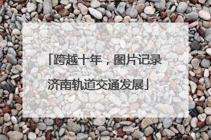 跨越十年，图片记录济南轨道交通发展