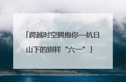 跨越时空拥抱你—抗日山下的别样“六一”