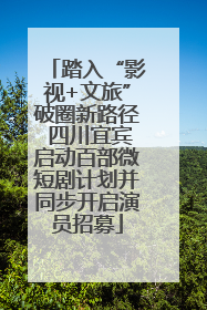 踏入“影视+文旅”破圈新路径 四川宜宾启动百部微短剧计划并同步开启演员招募