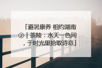 避暑康养 相约湖南②｜茶陵：水天一色间，于时光里拾取诗意