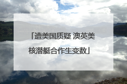 遭美国质疑 澳英美核潜艇合作生变数