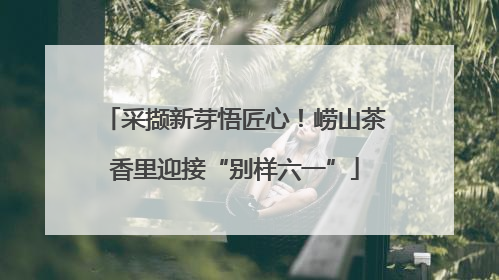 采撷新芽悟匠心！崂山茶香里迎接“别样六一”