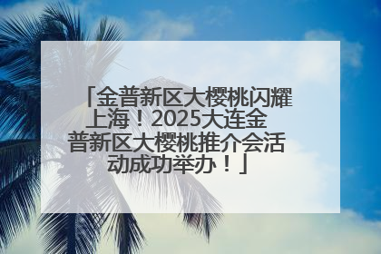 金普新区大樱桃闪耀上海！2025大连金普新区大樱桃推介会活动成功举办！