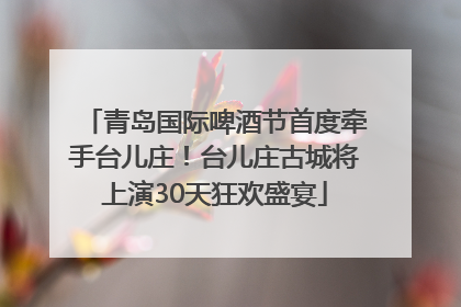 青岛国际啤酒节首度牵手台儿庄！台儿庄古城将上演30天狂欢盛宴