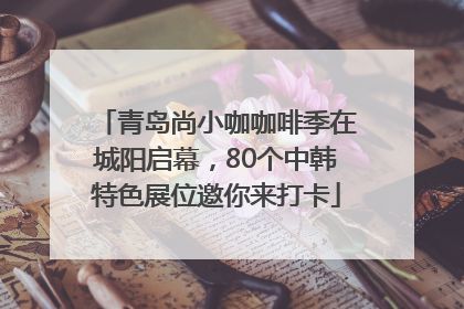 青岛尚小咖咖啡季在城阳启幕，80个中韩特色展位邀你来打卡