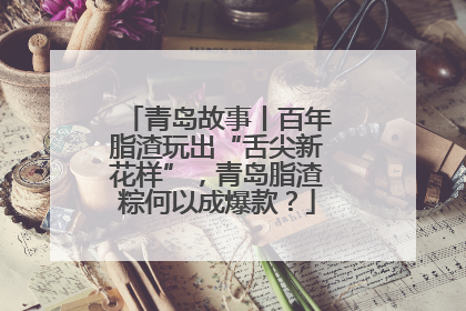 青岛故事丨百年脂渣玩出“舌尖新花样”，青岛脂渣粽何以成爆款？
