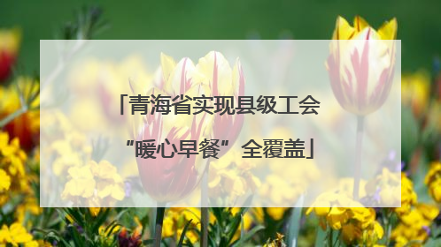 青海省实现县级工会“暖心早餐”全覆盖