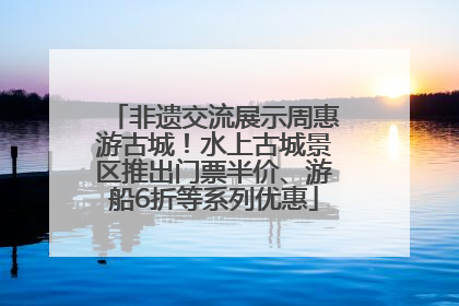 非遗交流展示周惠游古城！水上古城景区推出门票半价、游船6折等系列优惠