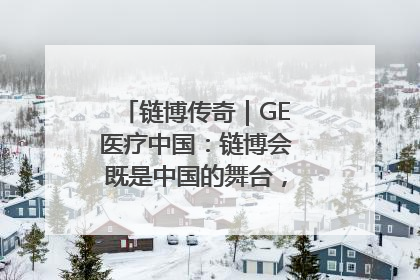 链博传奇｜GE医疗中国：链博会既是中国的舞台，也是世界的橱窗