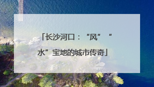 长沙河口：“风”“水”宝地的城市传奇