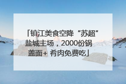 镇江美食空降“苏超”盐城主场，2000份锅盖面+ 肴肉免费吃