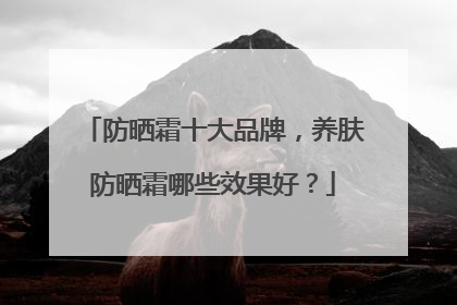 防晒霜十大品牌，养肤防晒霜哪些效果好？