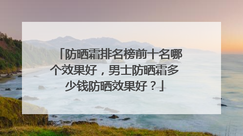 防晒霜排名榜前十名哪个效果好，男士防晒霜多少钱防晒效果好？