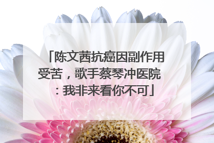 陈文茜抗癌因副作用受苦，歌手蔡琴冲医院：我非来看你不可