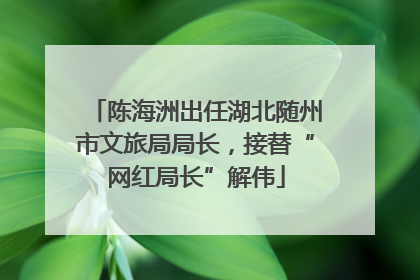 陈海洲出任湖北随州市文旅局局长，接替“网红局长”解伟
