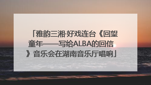 雅韵三湘·好戏连台《回望童年——写给ALBA的回信》音乐会在湖南音乐厅唱响