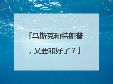 马斯克和特朗普，又要和好了？