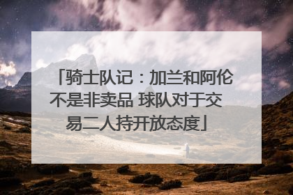 骑士队记：加兰和阿伦不是非卖品 球队对于交易二人持开放态度